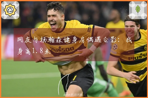 网友与杨瀚森健身房偶遇合影：我身高1.8米
