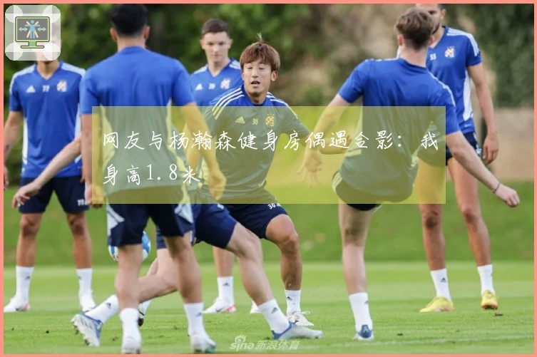 网友与杨瀚森健身房偶遇合影：我身高1.8米